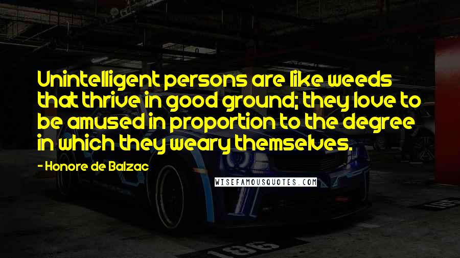 Honore De Balzac Quotes: Unintelligent persons are like weeds that thrive in good ground; they love to be amused in proportion to the degree in which they weary themselves.