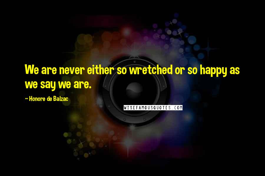 Honore De Balzac Quotes: We are never either so wretched or so happy as we say we are.