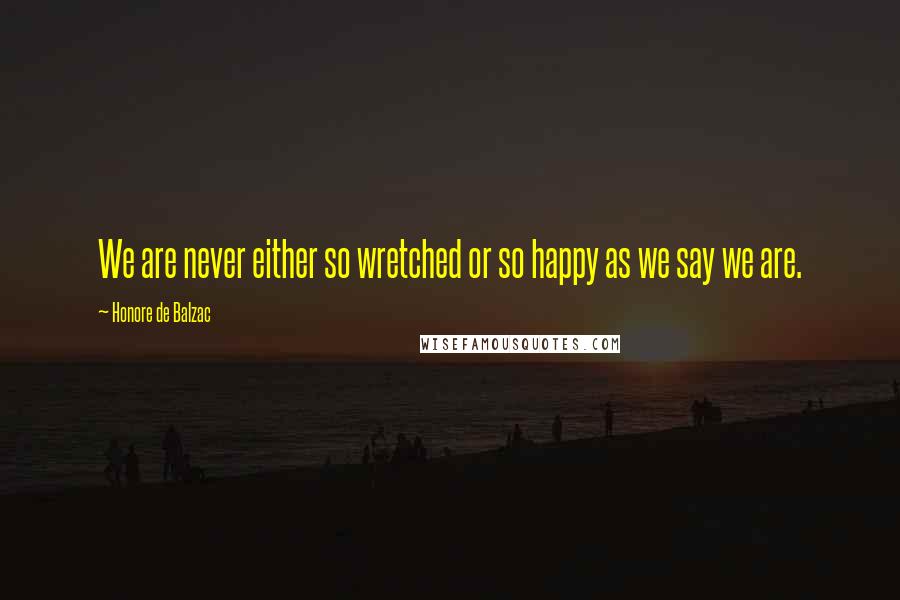 Honore De Balzac Quotes: We are never either so wretched or so happy as we say we are.