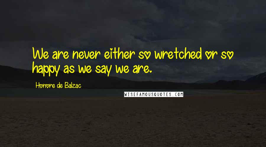 Honore De Balzac Quotes: We are never either so wretched or so happy as we say we are.