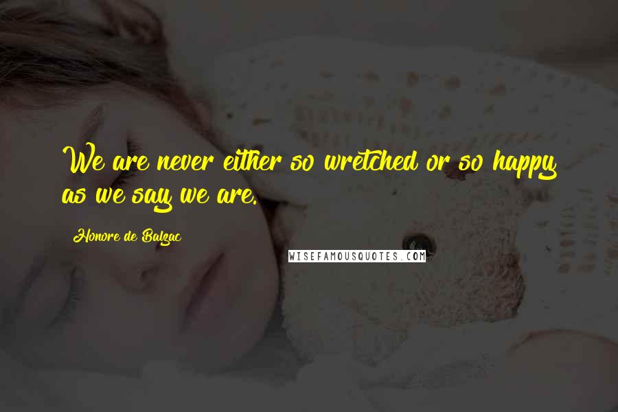 Honore De Balzac Quotes: We are never either so wretched or so happy as we say we are.