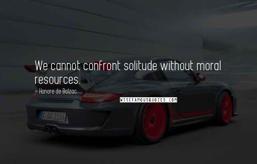 Honore De Balzac Quotes: We cannot confront solitude without moral resources.