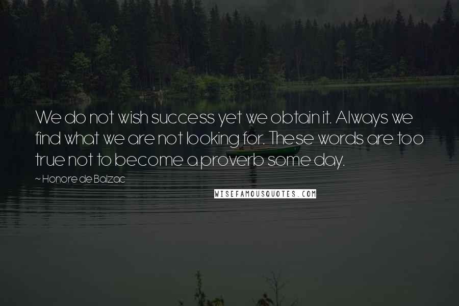 Honore De Balzac Quotes: We do not wish success yet we obtain it. Always we find what we are not looking for. These words are too true not to become a proverb some day.