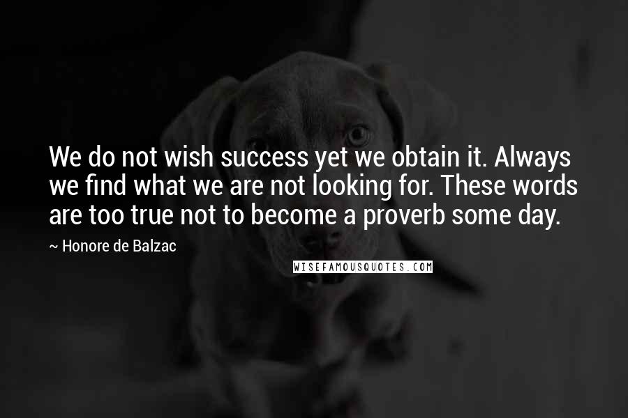 Honore De Balzac Quotes: We do not wish success yet we obtain it. Always we find what we are not looking for. These words are too true not to become a proverb some day.