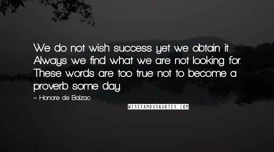 Honore De Balzac Quotes: We do not wish success yet we obtain it. Always we find what we are not looking for. These words are too true not to become a proverb some day.