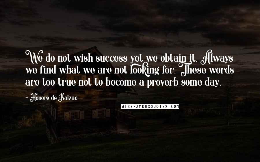 Honore De Balzac Quotes: We do not wish success yet we obtain it. Always we find what we are not looking for. These words are too true not to become a proverb some day.