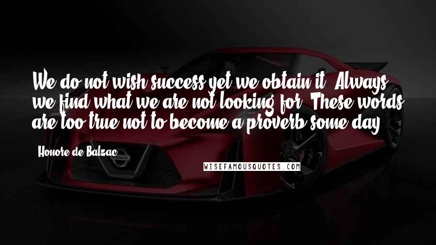 Honore De Balzac Quotes: We do not wish success yet we obtain it. Always we find what we are not looking for. These words are too true not to become a proverb some day.