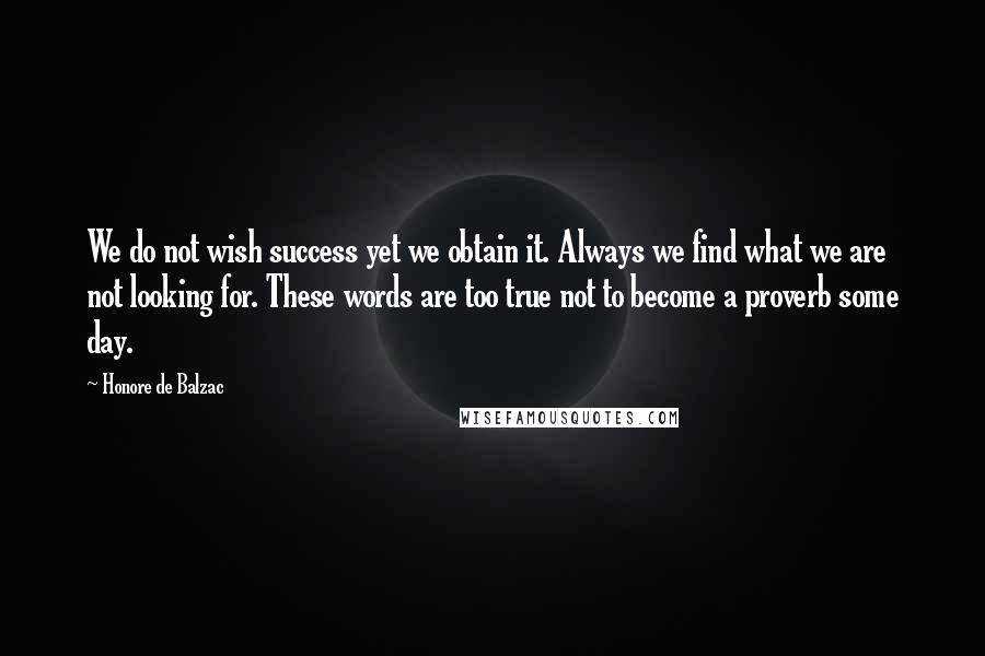 Honore De Balzac Quotes: We do not wish success yet we obtain it. Always we find what we are not looking for. These words are too true not to become a proverb some day.