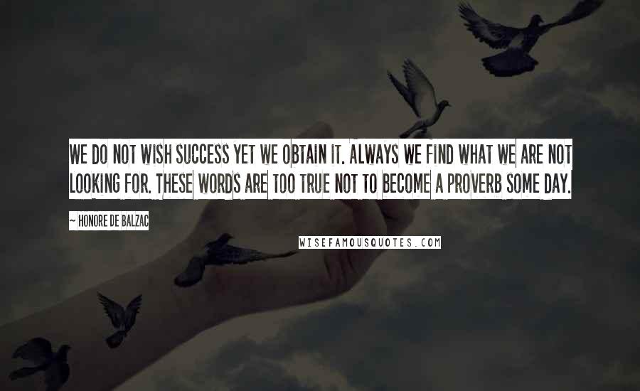 Honore De Balzac Quotes: We do not wish success yet we obtain it. Always we find what we are not looking for. These words are too true not to become a proverb some day.