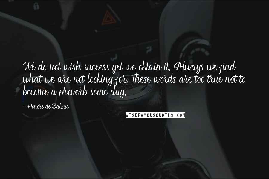 Honore De Balzac Quotes: We do not wish success yet we obtain it. Always we find what we are not looking for. These words are too true not to become a proverb some day.