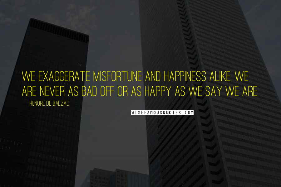Honore De Balzac Quotes: We exaggerate misfortune and happiness alike. We are never as bad off or as happy as we say we are.