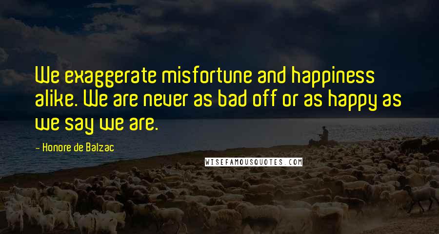 Honore De Balzac Quotes: We exaggerate misfortune and happiness alike. We are never as bad off or as happy as we say we are.