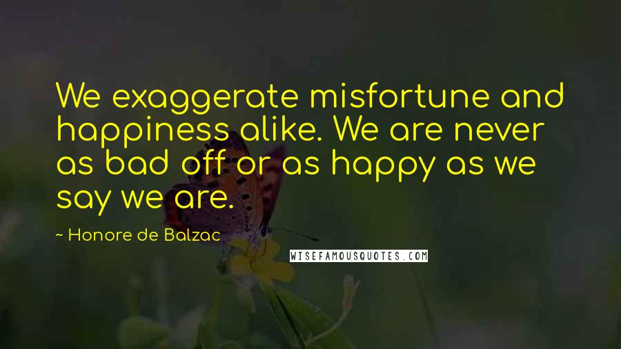Honore De Balzac Quotes: We exaggerate misfortune and happiness alike. We are never as bad off or as happy as we say we are.