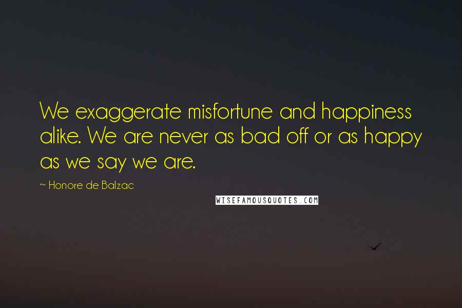 Honore De Balzac Quotes: We exaggerate misfortune and happiness alike. We are never as bad off or as happy as we say we are.