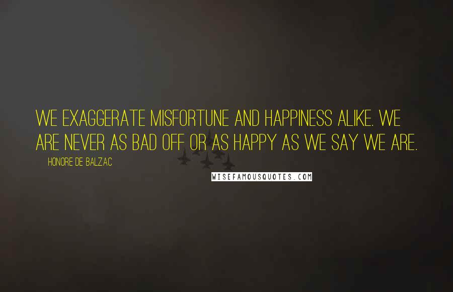 Honore De Balzac Quotes: We exaggerate misfortune and happiness alike. We are never as bad off or as happy as we say we are.