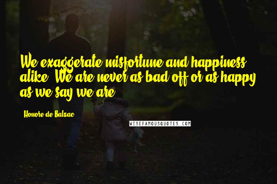 Honore De Balzac Quotes: We exaggerate misfortune and happiness alike. We are never as bad off or as happy as we say we are.