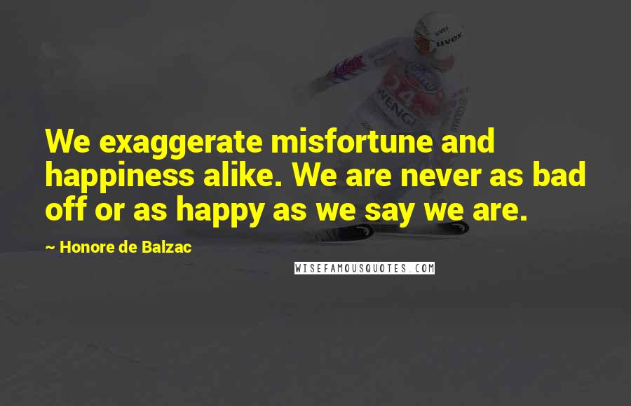 Honore De Balzac Quotes: We exaggerate misfortune and happiness alike. We are never as bad off or as happy as we say we are.