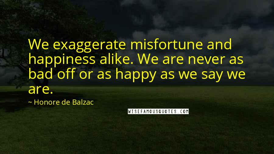 Honore De Balzac Quotes: We exaggerate misfortune and happiness alike. We are never as bad off or as happy as we say we are.