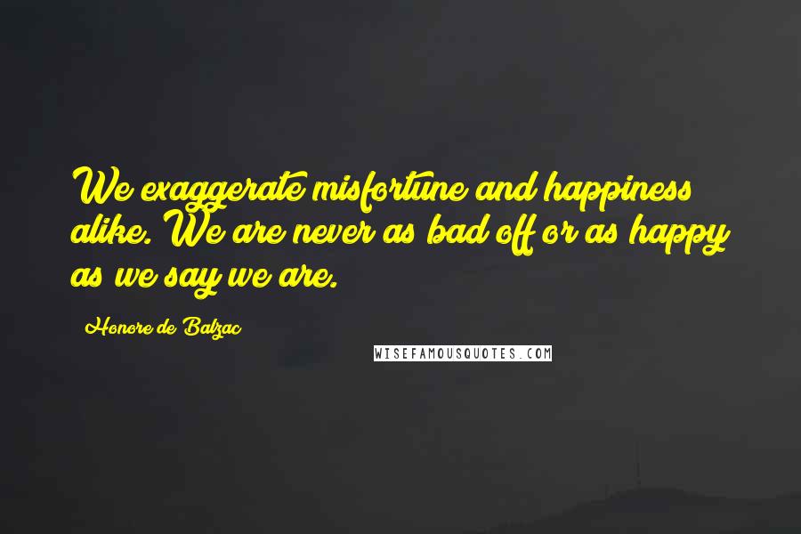 Honore De Balzac Quotes: We exaggerate misfortune and happiness alike. We are never as bad off or as happy as we say we are.