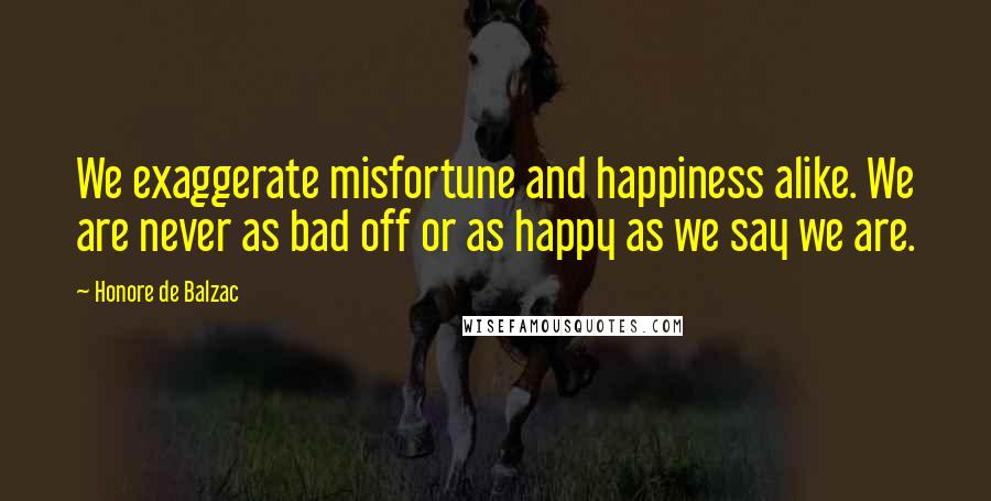 Honore De Balzac Quotes: We exaggerate misfortune and happiness alike. We are never as bad off or as happy as we say we are.