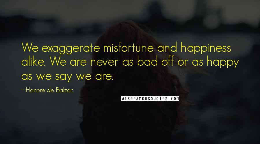 Honore De Balzac Quotes: We exaggerate misfortune and happiness alike. We are never as bad off or as happy as we say we are.