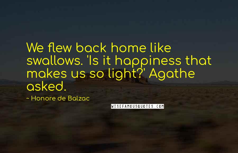 Honore De Balzac Quotes: We flew back home like swallows. 'Is it happiness that makes us so light?' Agathe asked.