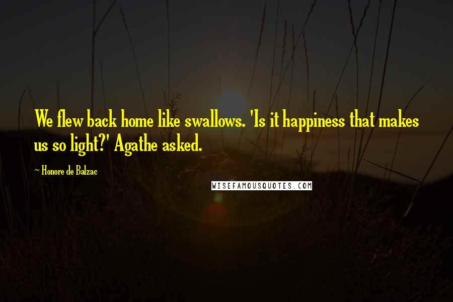 Honore De Balzac Quotes: We flew back home like swallows. 'Is it happiness that makes us so light?' Agathe asked.