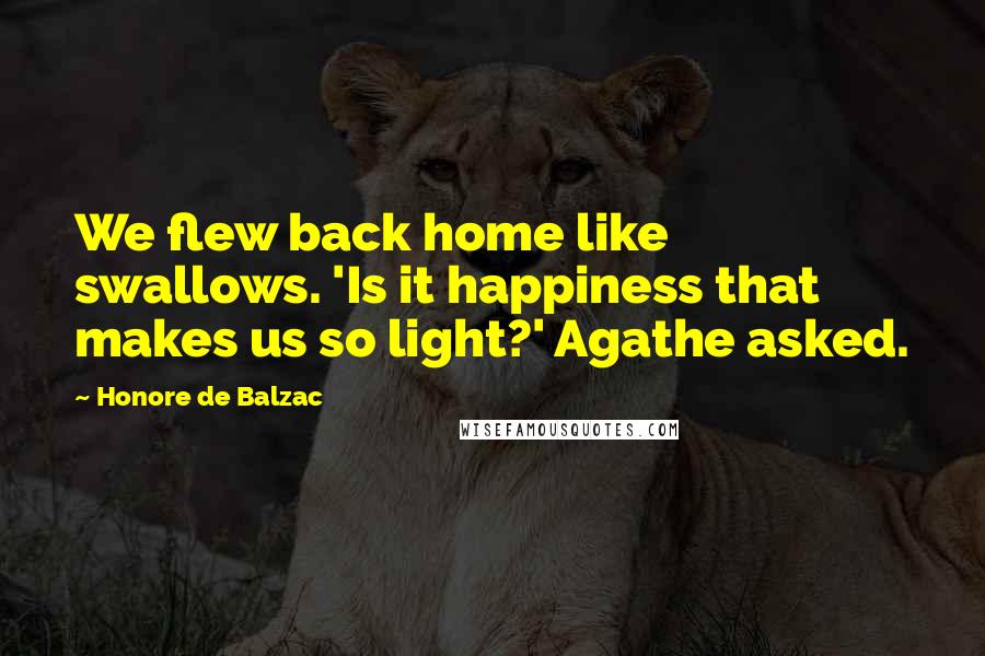 Honore De Balzac Quotes: We flew back home like swallows. 'Is it happiness that makes us so light?' Agathe asked.
