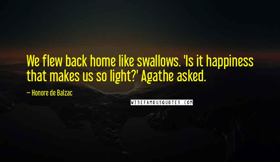 Honore De Balzac Quotes: We flew back home like swallows. 'Is it happiness that makes us so light?' Agathe asked.