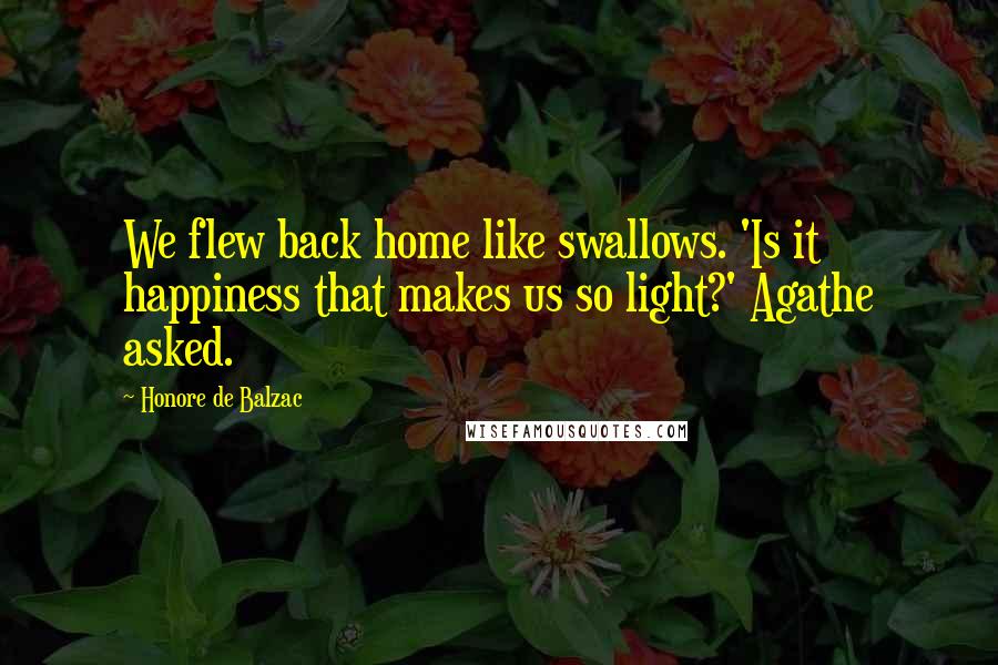 Honore De Balzac Quotes: We flew back home like swallows. 'Is it happiness that makes us so light?' Agathe asked.