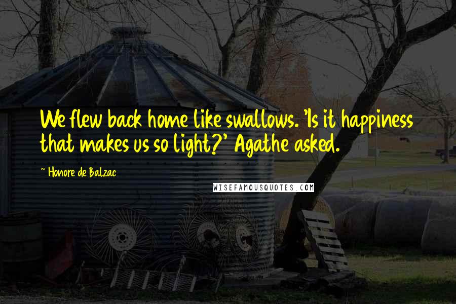 Honore De Balzac Quotes: We flew back home like swallows. 'Is it happiness that makes us so light?' Agathe asked.