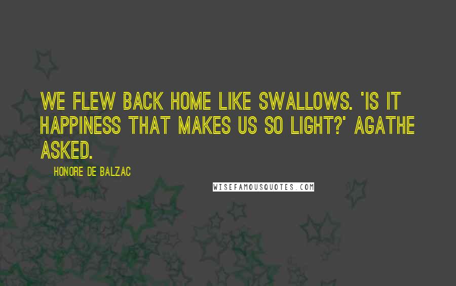 Honore De Balzac Quotes: We flew back home like swallows. 'Is it happiness that makes us so light?' Agathe asked.