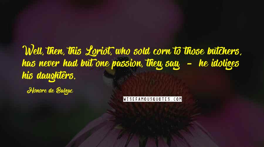 Honore De Balzac Quotes: Well, then, this Loriot, who sold corn to those butchers, has never had but one passion, they say - he idolizes his daughters.