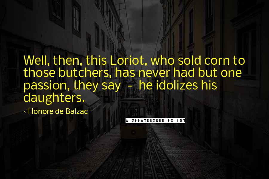 Honore De Balzac Quotes: Well, then, this Loriot, who sold corn to those butchers, has never had but one passion, they say - he idolizes his daughters.