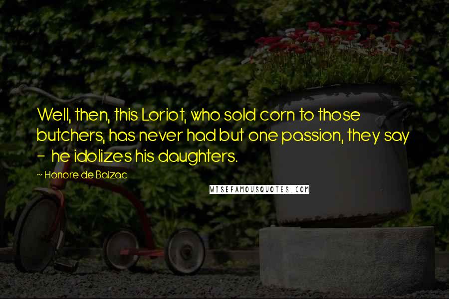 Honore De Balzac Quotes: Well, then, this Loriot, who sold corn to those butchers, has never had but one passion, they say - he idolizes his daughters.