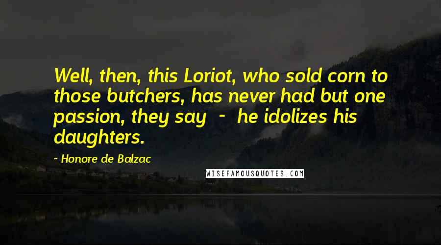 Honore De Balzac Quotes: Well, then, this Loriot, who sold corn to those butchers, has never had but one passion, they say - he idolizes his daughters.