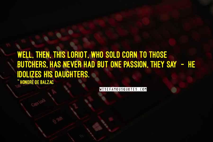 Honore De Balzac Quotes: Well, then, this Loriot, who sold corn to those butchers, has never had but one passion, they say - he idolizes his daughters.