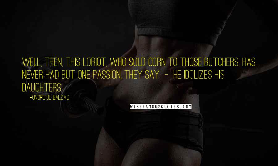Honore De Balzac Quotes: Well, then, this Loriot, who sold corn to those butchers, has never had but one passion, they say - he idolizes his daughters.