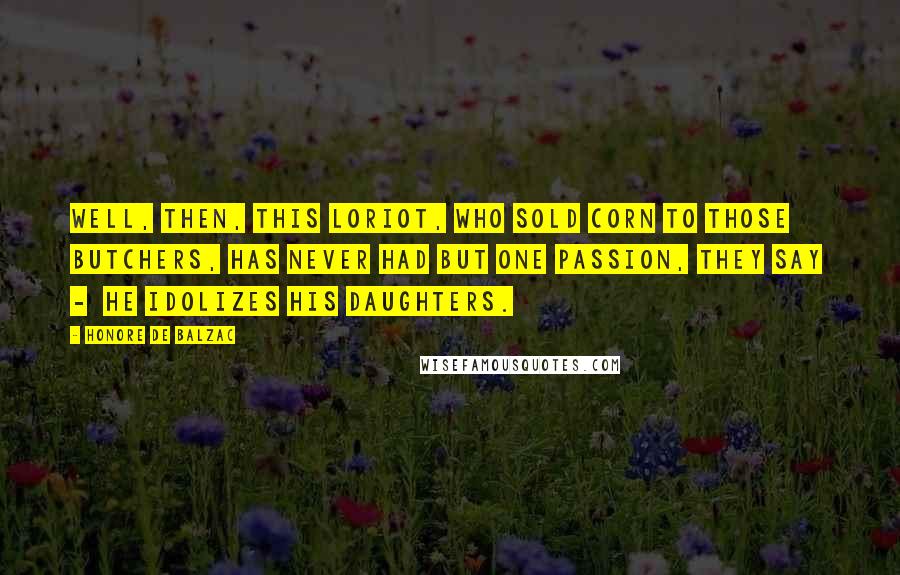Honore De Balzac Quotes: Well, then, this Loriot, who sold corn to those butchers, has never had but one passion, they say - he idolizes his daughters.