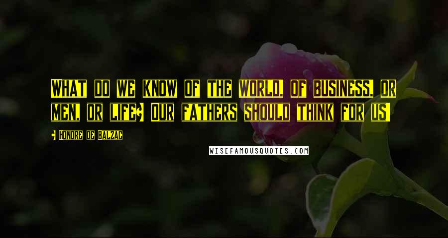 Honore De Balzac Quotes: What do we know of the world, of business, or men, or life? Our fathers should think for us!