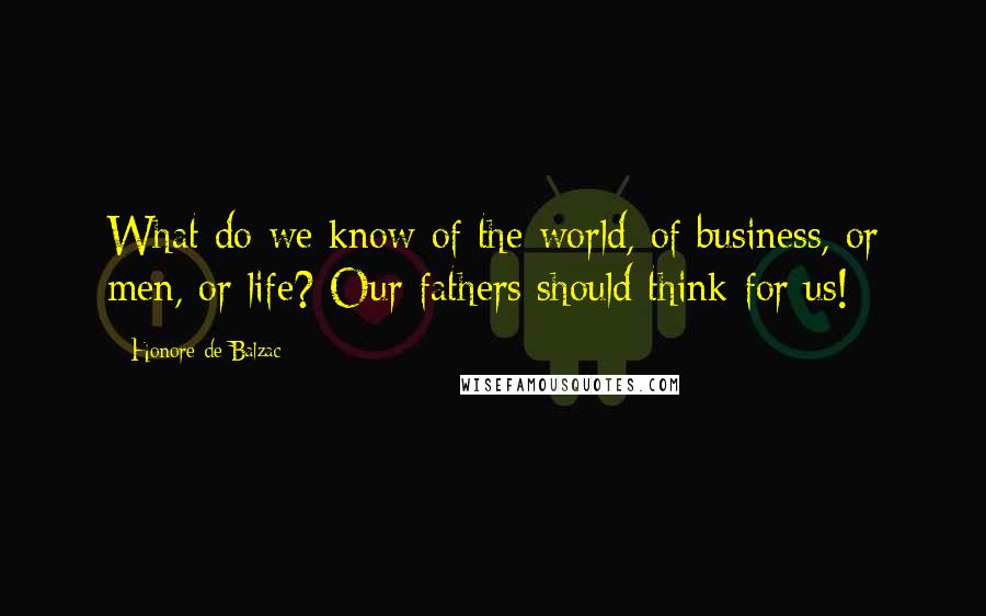 Honore De Balzac Quotes: What do we know of the world, of business, or men, or life? Our fathers should think for us!