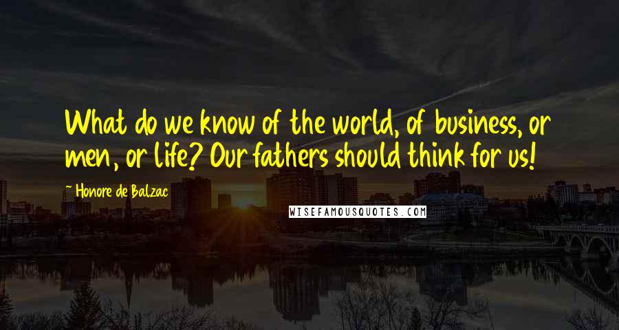 Honore De Balzac Quotes: What do we know of the world, of business, or men, or life? Our fathers should think for us!