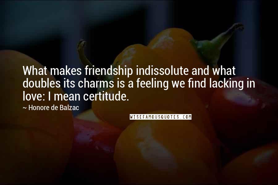 Honore De Balzac Quotes: What makes friendship indissolute and what doubles its charms is a feeling we find lacking in love: I mean certitude.