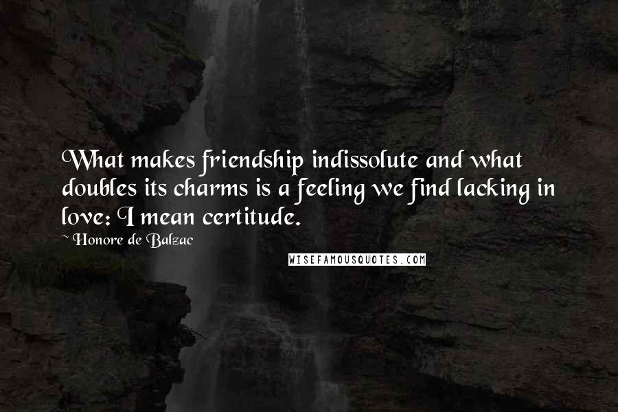 Honore De Balzac Quotes: What makes friendship indissolute and what doubles its charms is a feeling we find lacking in love: I mean certitude.