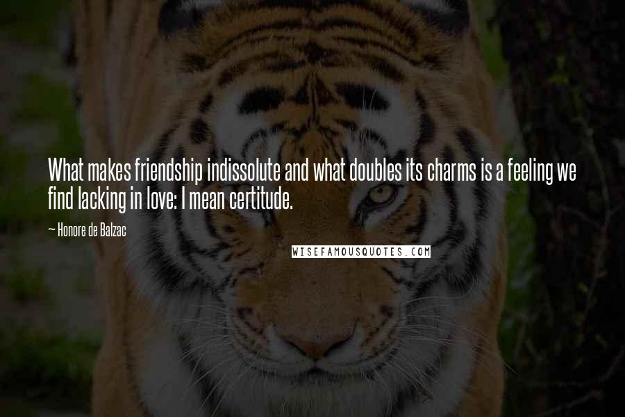 Honore De Balzac Quotes: What makes friendship indissolute and what doubles its charms is a feeling we find lacking in love: I mean certitude.