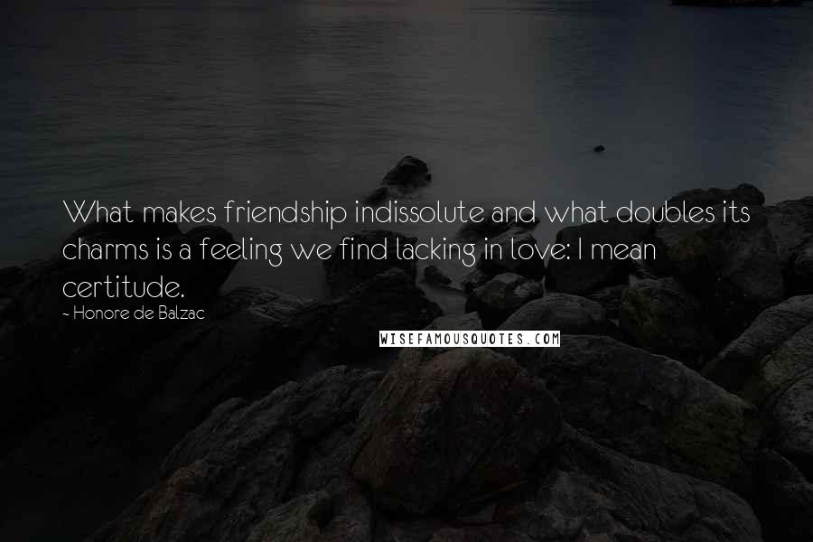 Honore De Balzac Quotes: What makes friendship indissolute and what doubles its charms is a feeling we find lacking in love: I mean certitude.