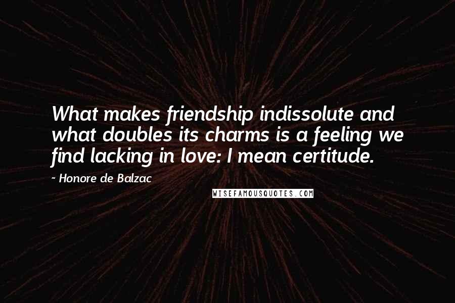 Honore De Balzac Quotes: What makes friendship indissolute and what doubles its charms is a feeling we find lacking in love: I mean certitude.