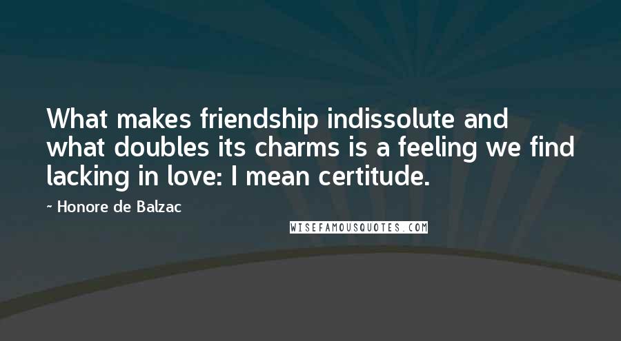 Honore De Balzac Quotes: What makes friendship indissolute and what doubles its charms is a feeling we find lacking in love: I mean certitude.