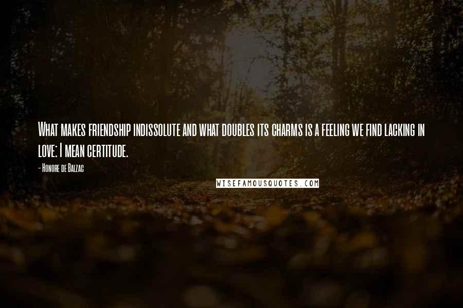 Honore De Balzac Quotes: What makes friendship indissolute and what doubles its charms is a feeling we find lacking in love: I mean certitude.