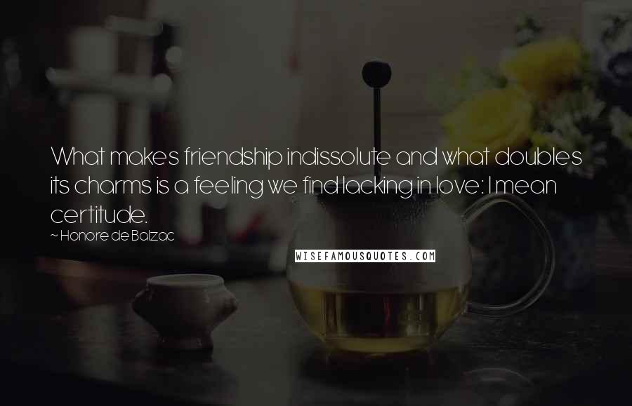Honore De Balzac Quotes: What makes friendship indissolute and what doubles its charms is a feeling we find lacking in love: I mean certitude.